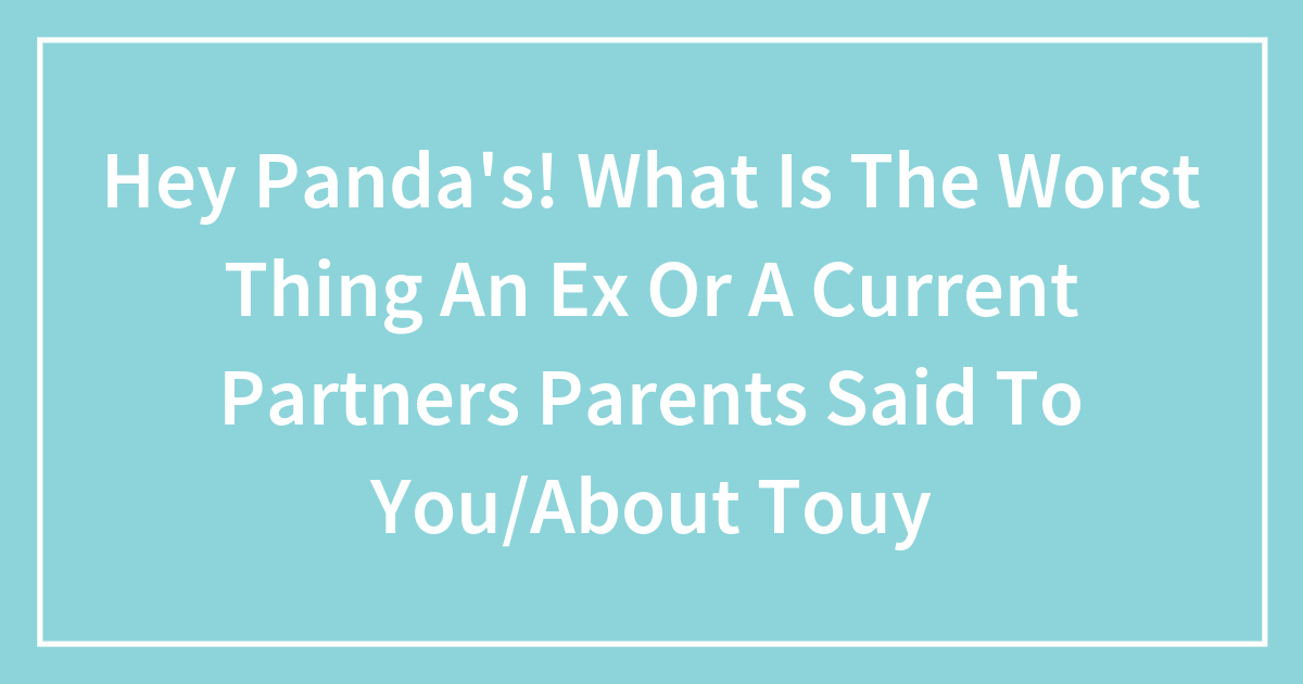 Hey Panda’s! What Is The Worst Thing An Ex Or A Current Partners Parents Said To You/About Touy
