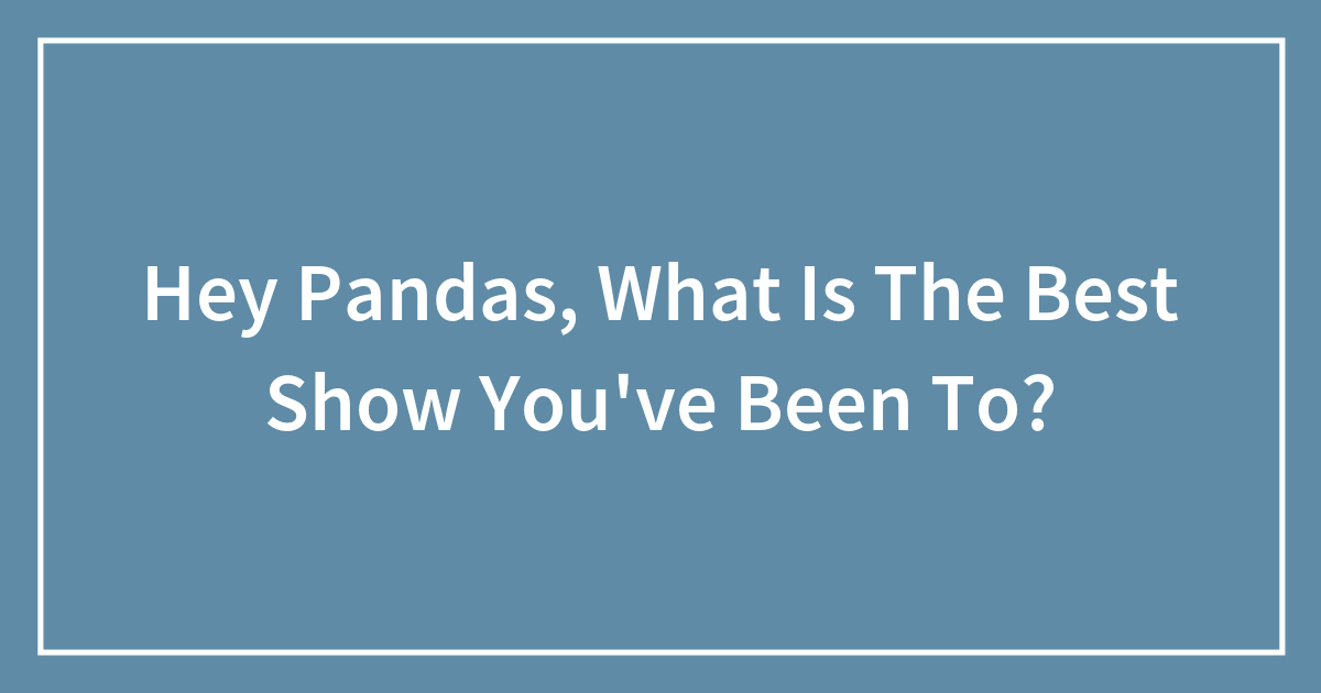 Hey Pandas, What Is The Best Show You’ve Been To? (Closed)